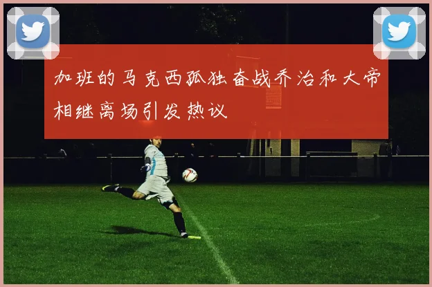 加班的马克西孤独奋战乔治和大帝相继离场引发热议